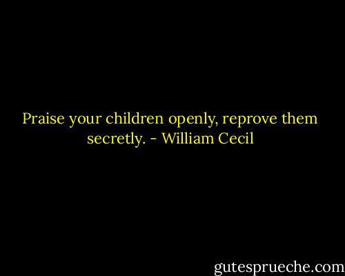Praise your children openly, reprove them secretly. - William Cecil
