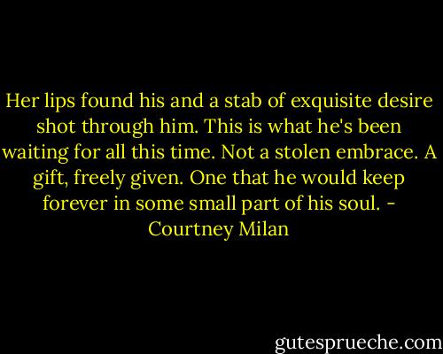 Her lips found his and a stab of exquisite desire shot through him. This is what he's been waiting for all this time. Not a stolen embrace. A gift, freely given. One that he would keep forever in some small part of his soul. - Courtney Milan