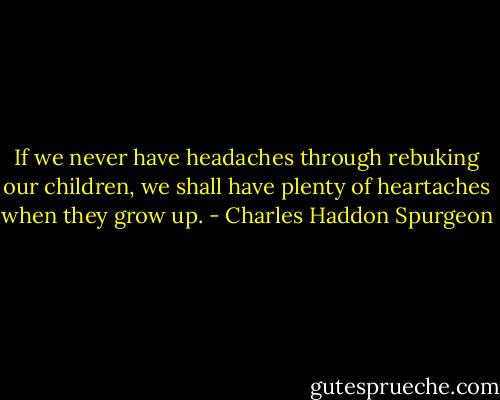 If we never have headaches through rebuking our children, we shall have plenty of heartaches when they grow up. - Charles Haddon Spurgeon