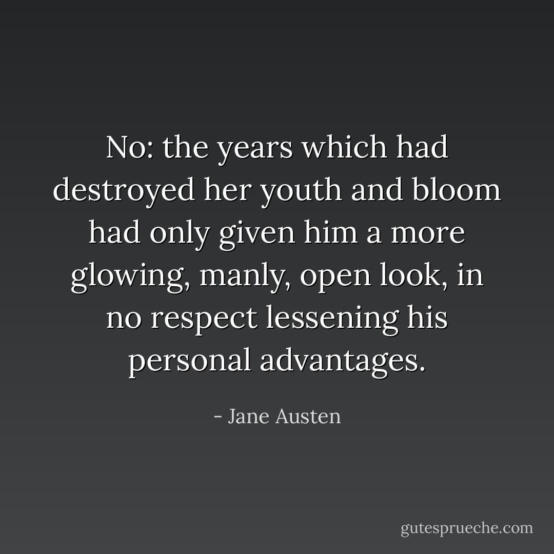 No: the years which had destroyed her youth and bloom had only given him a more glowing, manly, open look, in no respect lessening his personal advantages. - Jane Austen