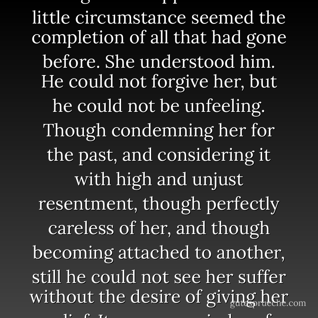 Yes; he had done it. She was in the carriage, and felt that he had placed her there, that his will and his hands had done it, that she owed it to his perception of her fatigue, and his resolution to give her rest. She was very much affected by the view of his disposition towards her, which all these things made apparent. This little circumstance seemed the completion of all that had gone before. She understood him. He could not forgive her, but he could not be unfeeling. Though condemning her for the past, and considering it with high and unjust resentment, though perfectly careless of her, and though becoming attached to another, still he could not see her suffer without the desire of giving her relief. It was a remainder of some former sentiment, it was an impulse of pure, though unacknowledged friendship; it was a proof of his own warm and amiable heart, which she could not contemplate without emotions so compounded of pleasure and pain, that she knew not which prevailed. - Jane Austen
