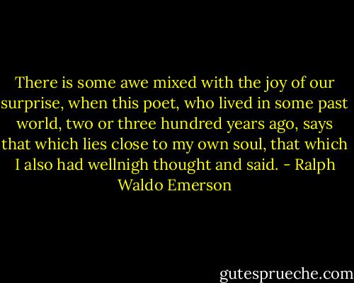 There is some awe mixed with the joy of our surprise, when this poet, who lived in some past world, two or three hundred years ago, says that which lies close to my own soul, that which I also had wellnigh thought and said. - Ralph Waldo Emerson