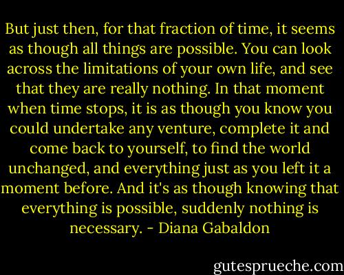 But just then, for that fraction of time, it seems as though all things are possible. You can look across the limitations of your own life, and see that they are really nothing. In that moment when time stops, it is as though you know you could undertake any venture, complete it and come back to yourself, to find the world unchanged, and everything just as you left it a moment before. And it's as though knowing that everything is possible, suddenly nothing is necessary. - Diana Gabaldon