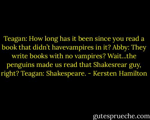 Teagan: How long has it been since you read a book that didn’t havevampires in it?<br />Abby: They write books with no vampires? Wait...the penguins made us read that Shakesrear guy, right?<br />Teagan: Shakespeare. - Kersten Hamilton