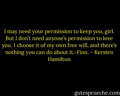 I may need your permission to keep you, girl. But I don’t need anyone’s permission to love you. I choose it of my own free will, and there’s nothing you can do about it.-Finn. - Kersten Hamilton