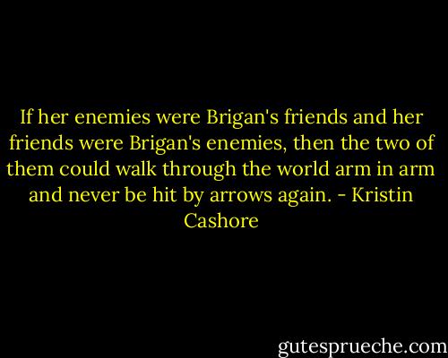 If her enemies were Brigan's friends and her friends were Brigan's enemies, then the two of them could walk through the world arm in arm and never be hit by arrows again. - Kristin Cashore