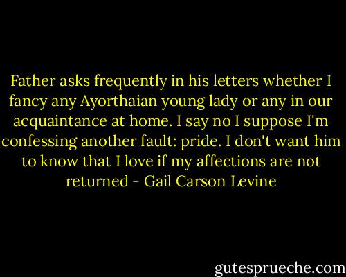 Father asks frequently in his letters whether I fancy any Ayorthaian young lady or any in our acquaintance at home. I say no I suppose I'm confessing another fault: pride. I don't want him to know that I love if my affections are not returned - Gail Carson Levine