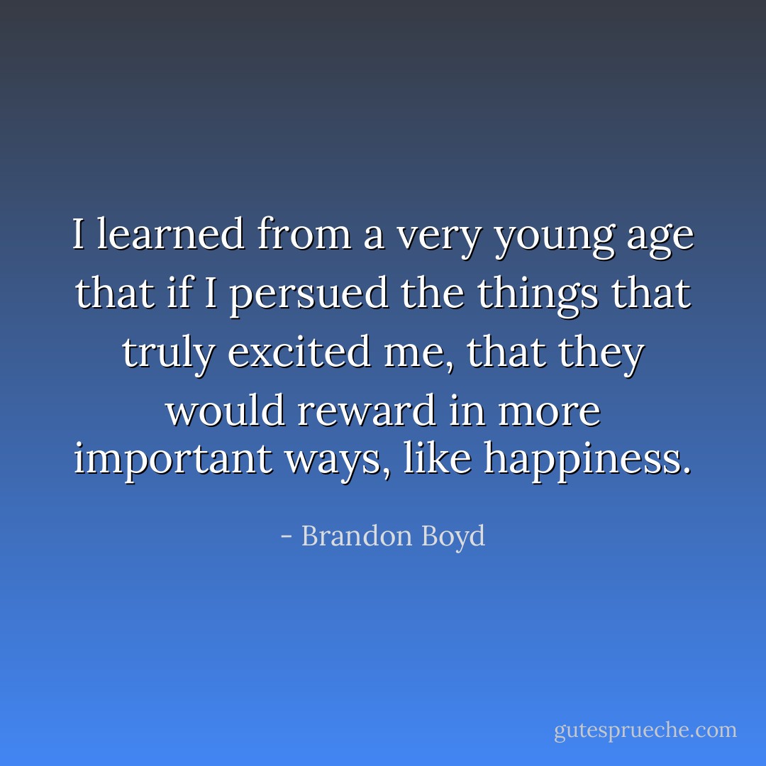 I learned from a very young age that if I persued the things that truly excited me, that they would reward in more important ways, like happiness. - Brandon Boyd