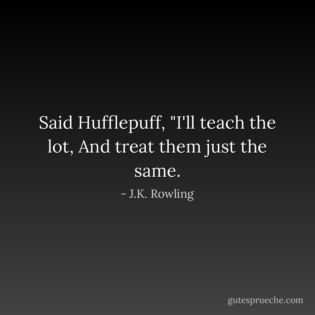 Said Hufflepuff, "I'll teach the lot,<br />And treat them just the same. - J.K. Rowling