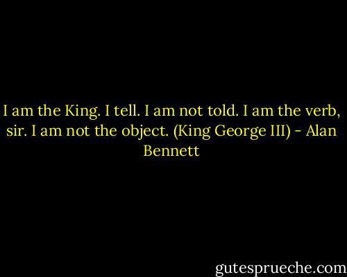 I am the King. I tell. I am not told. I am the verb, sir. I am not the object. (King George III) - Alan Bennett