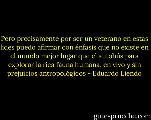 Pero precisamente por ser un veterano en estas lides puedo afirmar con énfasis que no existe en el mundo mejor lugar que el autobús para explorar la rica fauna humana, en vivo y sin prejuicios antropológicos - Eduardo Liendo