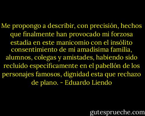 Me propongo a describir, con precisión, hechos que finalmente han provocado mi forzosa estadía en este manicomio con el insólito consentimiento de mi amadísima familia, alumnos, colegas y amistades, habiendo sido recluido específicamente en el pabellón de los personajes famosos, dignidad esta que rechazo de plano. - Eduardo Liendo