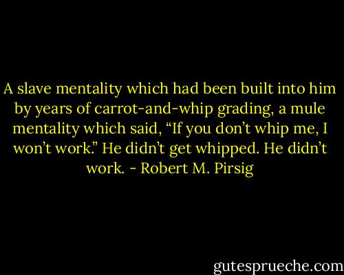 A slave mentality which had been built into him by years of carrot-and-whip grading, a mule mentality which said, “If you don’t whip me, I won’t work.” He didn’t get whipped. He didn’t work. - Robert M. Pirsig