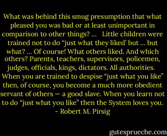 What was behind this smug presumption that what pleased you was bad or at least unimportant in comparison to other things? … <br /><br />Little children were trained not to do “just what they liked’ but … but what? … Of course! What others liked. And which others? Parents, teachers, supervisors, policemen, judges, officials, kings, dictators. All authorities.<br /><br />When you are trained to despise “just what you like” then, of course, you become a much more obedient servant of others — a good slave. When you learn not to do “just what you like” then the System loves you. - Robert M. Pirsig
