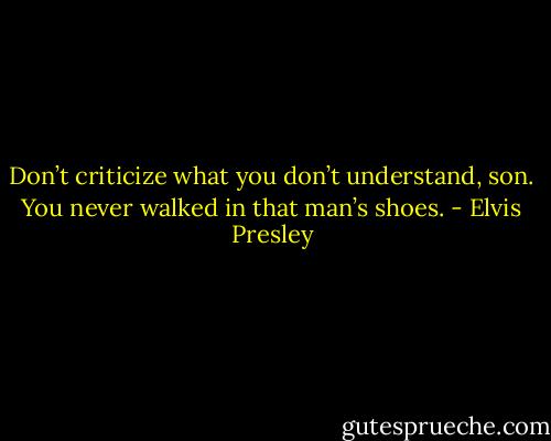 Don’t criticize what you don’t understand, son. You never walked in that man’s shoes. - Elvis Presley