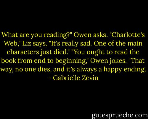 What are you reading?" Owen asks.<br />"Charlotte's Web," Liz says. "It's really sad. One of the main characters just died."<br />"You ought to read the book from end to beginning," Owen jokes. "That way, no one dies, and it's always a happy ending. - Gabrielle Zevin