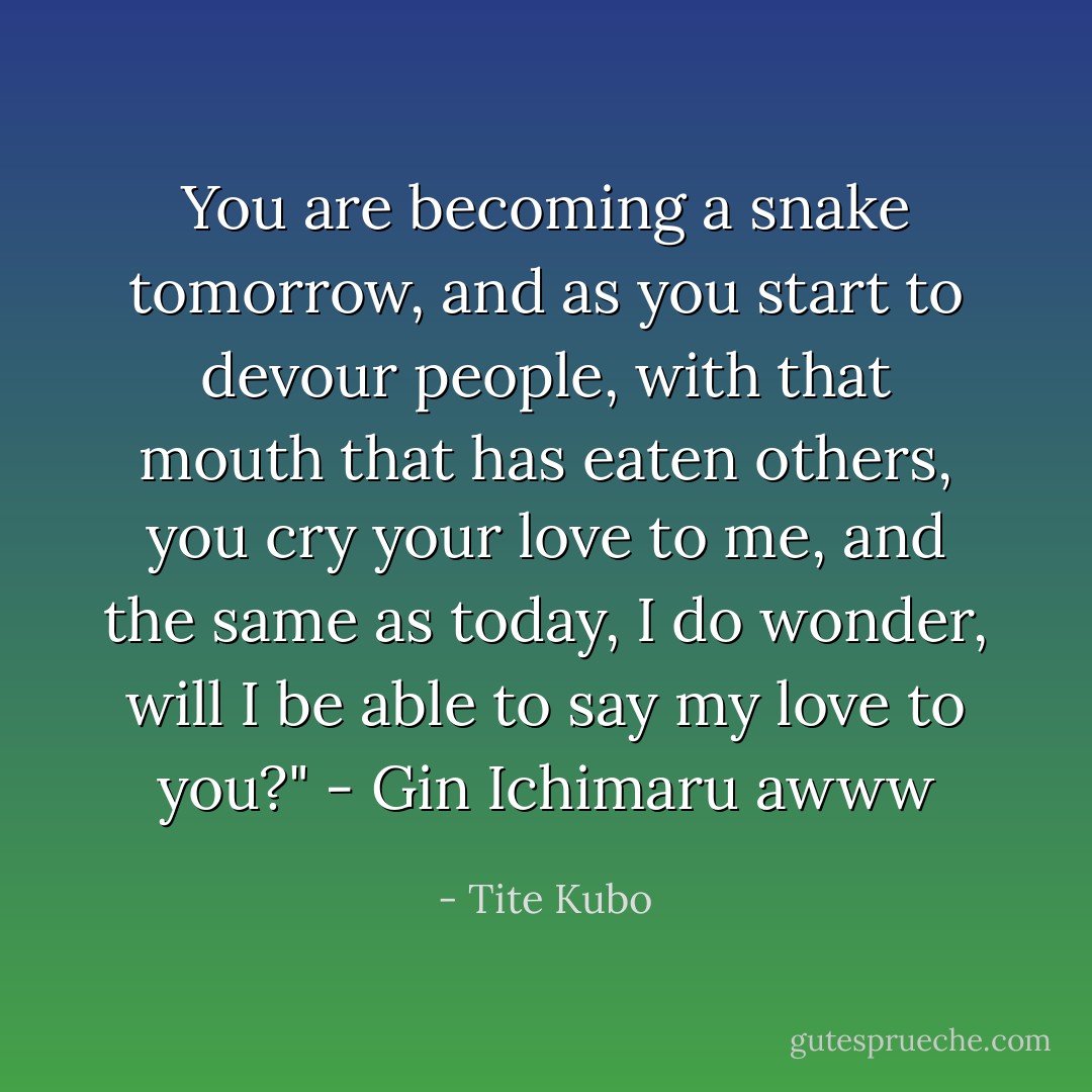 You are becoming a snake tomorrow, and as you start to devour people, with that mouth that has eaten others, you cry your love to me, and the same as today, I do wonder, will I be able to say my love to you?" - Gin Ichimaru awww - Tite Kubo