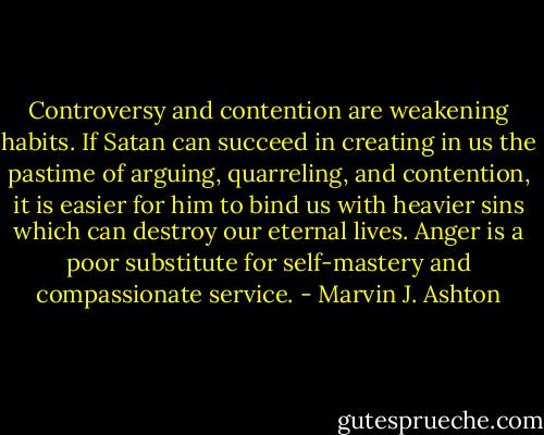 Controversy and contention are weakening habits. If Satan can succeed in creating in us the pastime of arguing, quarreling, and contention, it is easier for him to bind us with heavier sins which can destroy our eternal lives. Anger is a poor substitute for self-mastery and compassionate service. - Marvin J. Ashton
