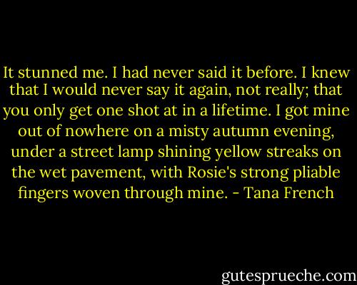It stunned me. I had never said it before. I knew that I would never say it again, not really; that you only get one shot at in a lifetime. I got mine out of nowhere on a misty autumn evening, under a street lamp shining yellow streaks on the wet pavement, with Rosie's strong pliable fingers woven through mine. - Tana French