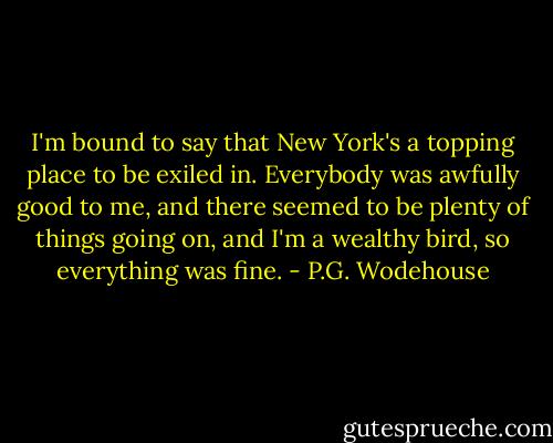 I'm bound to say that New York's a topping place to be exiled in. Everybody was awfully good to me, and there seemed to be plenty of things going on, and I'm a wealthy bird, so everything was fine. - P.G. Wodehouse