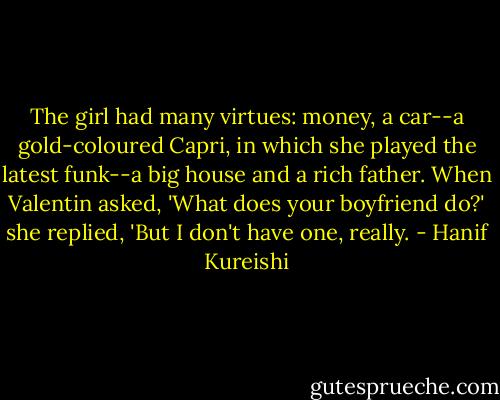 The girl had many virtues: money, a car--a gold-coloured Capri, in which she played the latest funk--a big house and a rich father. When Valentin asked, 'What does your boyfriend do?' she replied, 'But I don't have one, really. - Hanif Kureishi