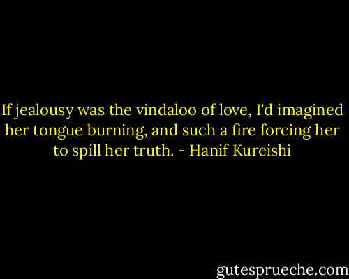 If jealousy was the vindaloo of love, I'd imagined her tongue burning, and such a fire forcing her to spill her truth. - Hanif Kureishi