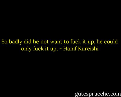 So badly did he not want to fuck it up, he could only fuck it up. - Hanif Kureishi