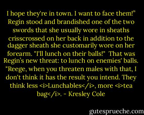 I hope they're in town. I want to face them!” Regin stood and brandished one of the two swords that she usually wore in sheaths crisscrossed on her back in addition to the dagger sheath she customarily wore on her forearm. "I'll lunch on their balls!"<br /><br />That was Regin’s new threat: to lunch on enemies' balls. "Reege, when you threaten males with that, I don't think it has the result you intend. They think less <i>Lunchables</i>, more <i>tea bag</i>. - Kresley Cole
