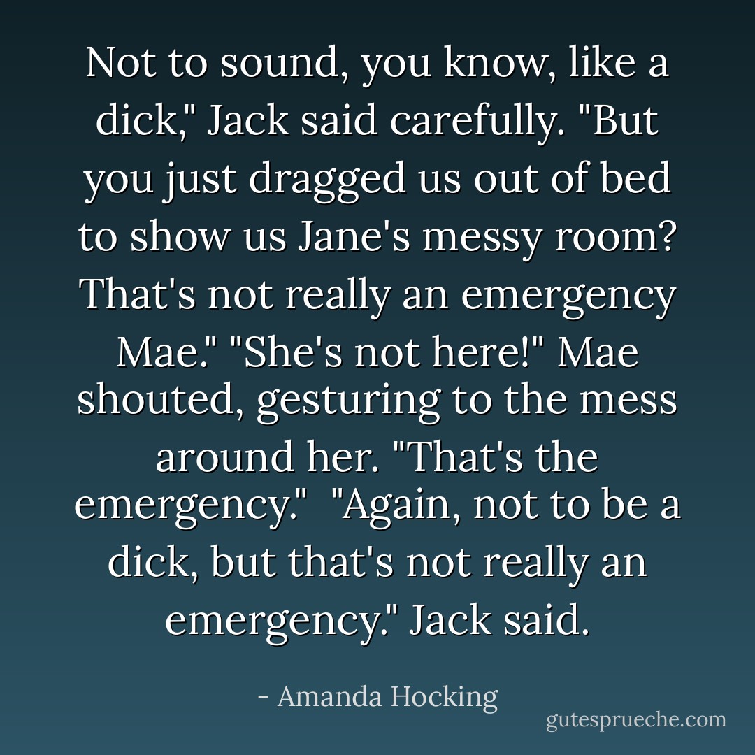 Not to sound, you know, like a dick," Jack said carefully. "But you just dragged us out of bed to show us Jane's messy room? That's not really an emergency Mae."<br />"She's not here!" Mae shouted, gesturing to the mess around her. "That's the emergency." <br />"Again, not to be a dick, but that's not really an emergency." Jack said. - Amanda Hocking