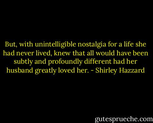 But, with unintelligible nostalgia for a life she had never lived, knew that all would have been subtly and profoundly different had her husband greatly loved her. - Shirley Hazzard