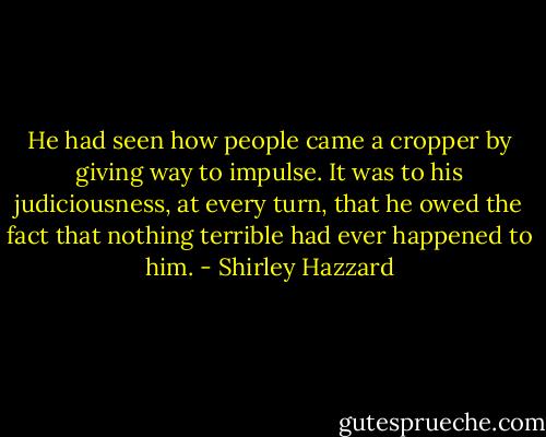 He had seen how people came a cropper by giving way to impulse. It was to his judiciousness, at every turn, that he owed the fact that nothing terrible had ever happened to him. - Shirley Hazzard