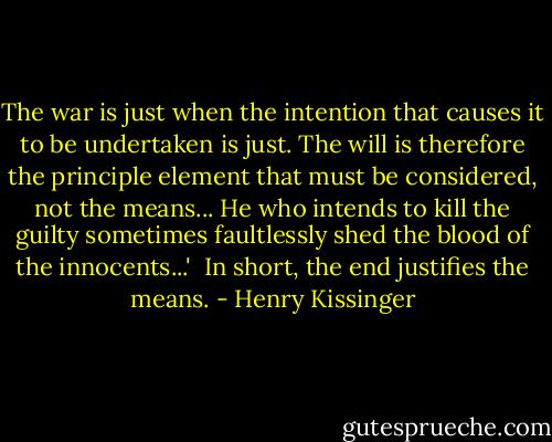 The war is just when the intention that causes it to be undertaken is just. The will is therefore the principle element that must be considered, not the means... He who intends to kill the guilty sometimes faultlessly shed the blood of the innocents...'<br /><br />In short, the end justifies the means. - Henry Kissinger