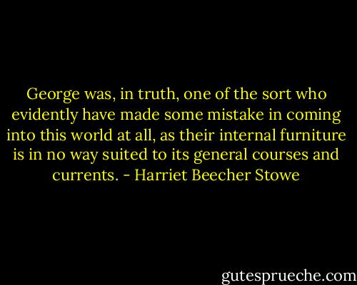 George was, in truth, one of the sort who evidently have made some mistake in coming into this world at all, as their internal furniture is in no way suited to its general courses and currents. - Harriet Beecher Stowe
