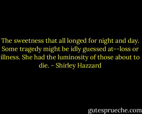 The sweetness that all longed for night and day. Some tragedy might be idly guessed at--loss or illness. She had the luminosity of those about to die. - Shirley Hazzard