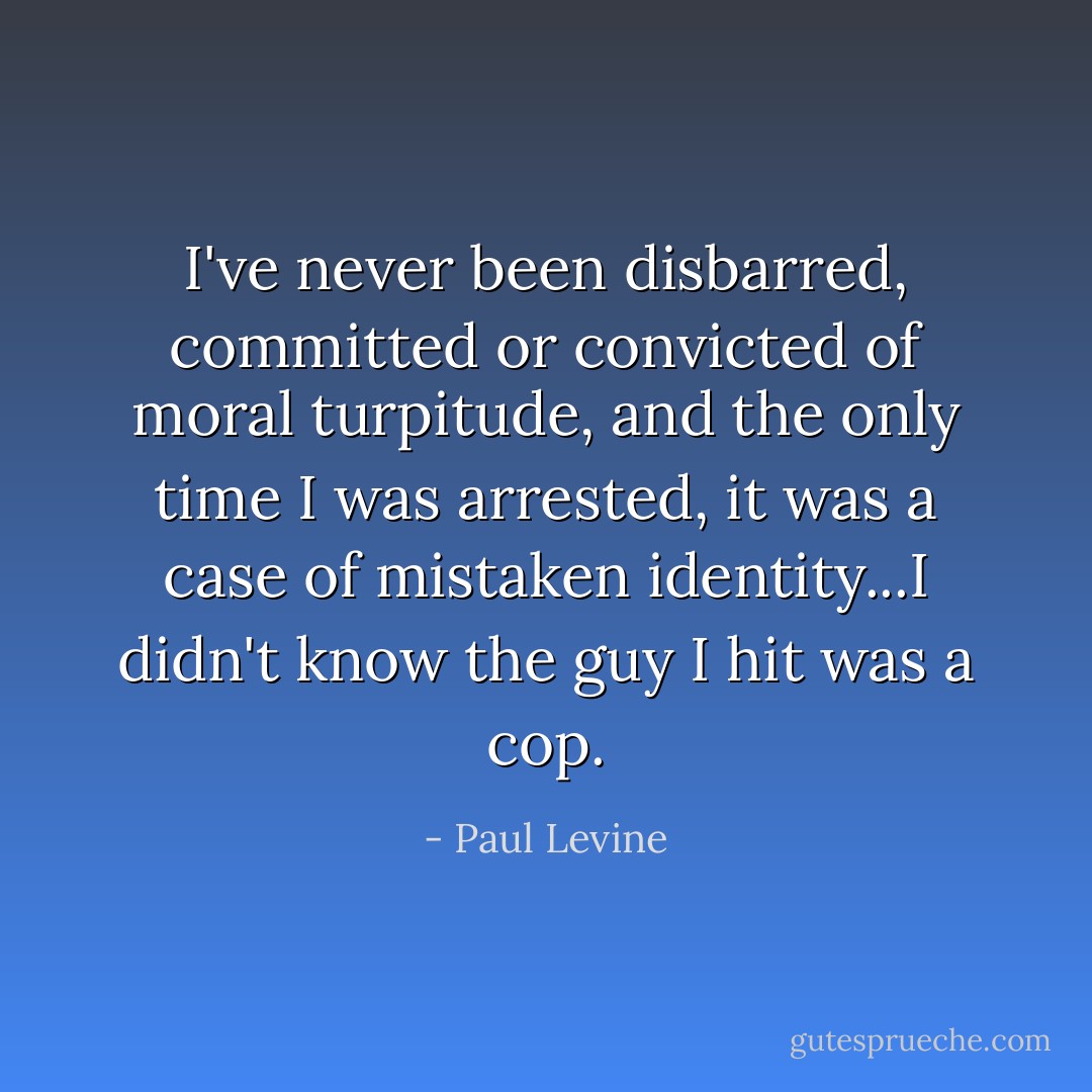 I've never been disbarred, committed or convicted of moral turpitude, and the only time I was arrested, it was a case of mistaken identity...I didn't know the guy I hit was a cop. - Paul Levine
