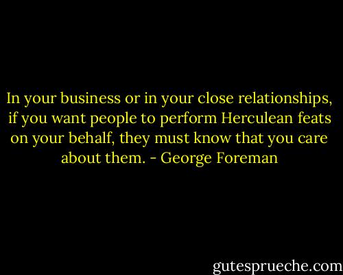 In your business or in your close relationships, if you want people to perform Herculean feats on your behalf, they must know that you care about them. - George Foreman