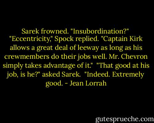 Sarek frowned. "Insubordination?"<br /><br />"Eccentricity," Spock replied. "Captain Kirk allows a great deal of leeway as long as his crewmembers do their jobs well. Mr. Chevron simply takes advantage of it."<br /><br />"That good at his job, is he?" asked Sarek.<br /><br />"Indeed. Extremely good. - Jean Lorrah