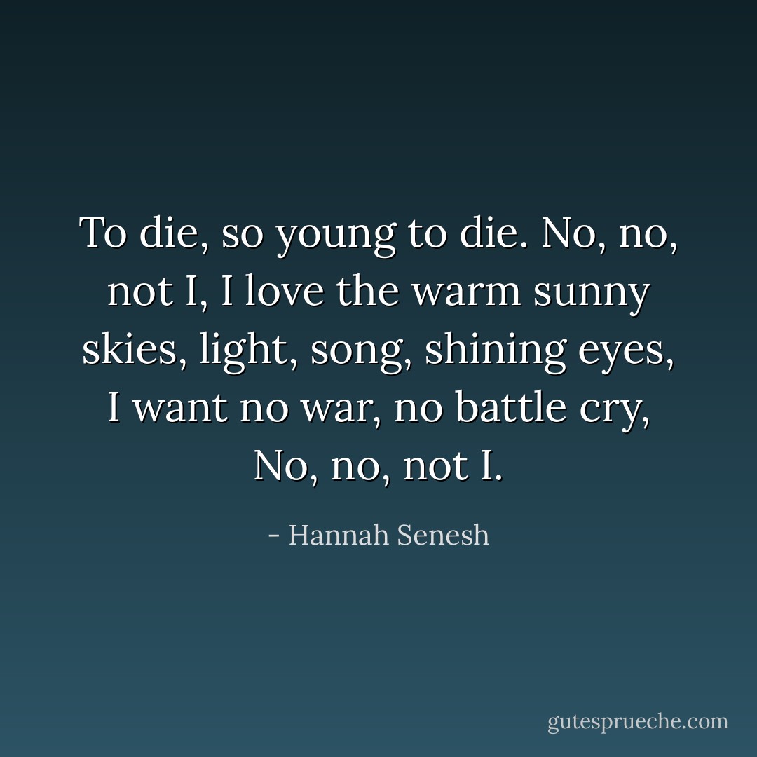 To die,<br />so young to die.<br />No, no, not I,<br />I love the warm sunny skies,<br />light, song, shining eyes,<br />I want no war, no battle cry,<br />No, no, not I. - Hannah Senesh