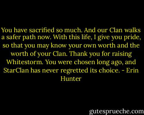 You have sacrified so much. And our Clan walks a safer path now. With this life, I give you pride, so that you may know your own worth and the worth of your Clan. Thank you for raising Whitestorm. You were chosen long ago, and StarClan has never regretted its choice. - Erin Hunter