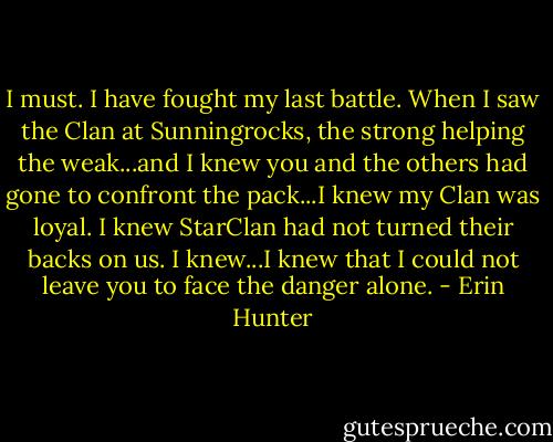 I must. I have fought my last battle. When I saw the Clan at Sunningrocks, the strong helping the weak...and I knew you and the others had gone to confront the pack...I knew my Clan was loyal. I knew StarClan had not turned their backs on us. I knew...I knew that I could not leave you to face the danger alone. - Erin Hunter