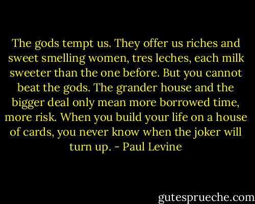 The gods tempt us. They offer us riches and sweet smelling women, tres leches, each milk sweeter than the one before. But you cannot beat the gods. The grander house and the bigger deal only mean more borrowed time, more risk. When you build your life on a house of cards, you never know when the joker will turn up. - Paul Levine