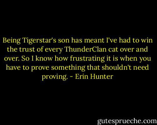 Being Tigerstar's son has meant I've had to win the trust of every ThunderClan cat over and over. So I know how frustrating it is when you have to prove something that shouldn't need proving. - Erin Hunter