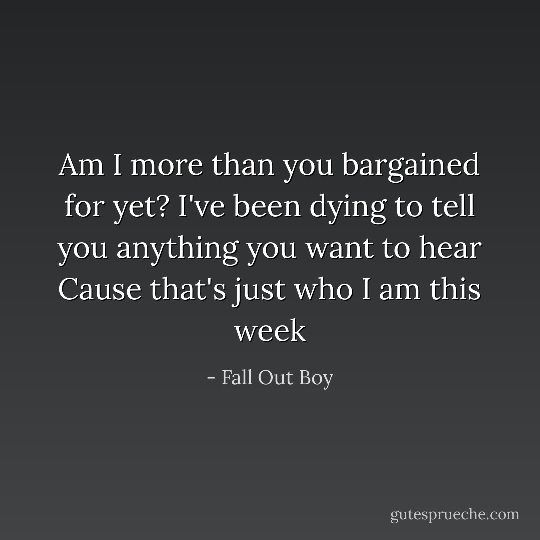 Am I more than you bargained for yet?<br />I've been dying to tell you anything you want to hear<br />Cause that's just who I am this week - Fall Out Boy