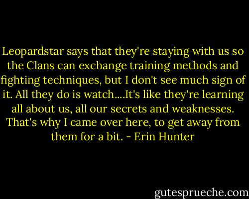 Leopardstar says that they're staying with us so the Clans can exchange training methods and fighting techniques, but I don't see much sign of it. All they do is watch....It's like they're learning all about us, all our secrets and weaknesses. That's why I came over here, to get away from them for a bit. - Erin Hunter