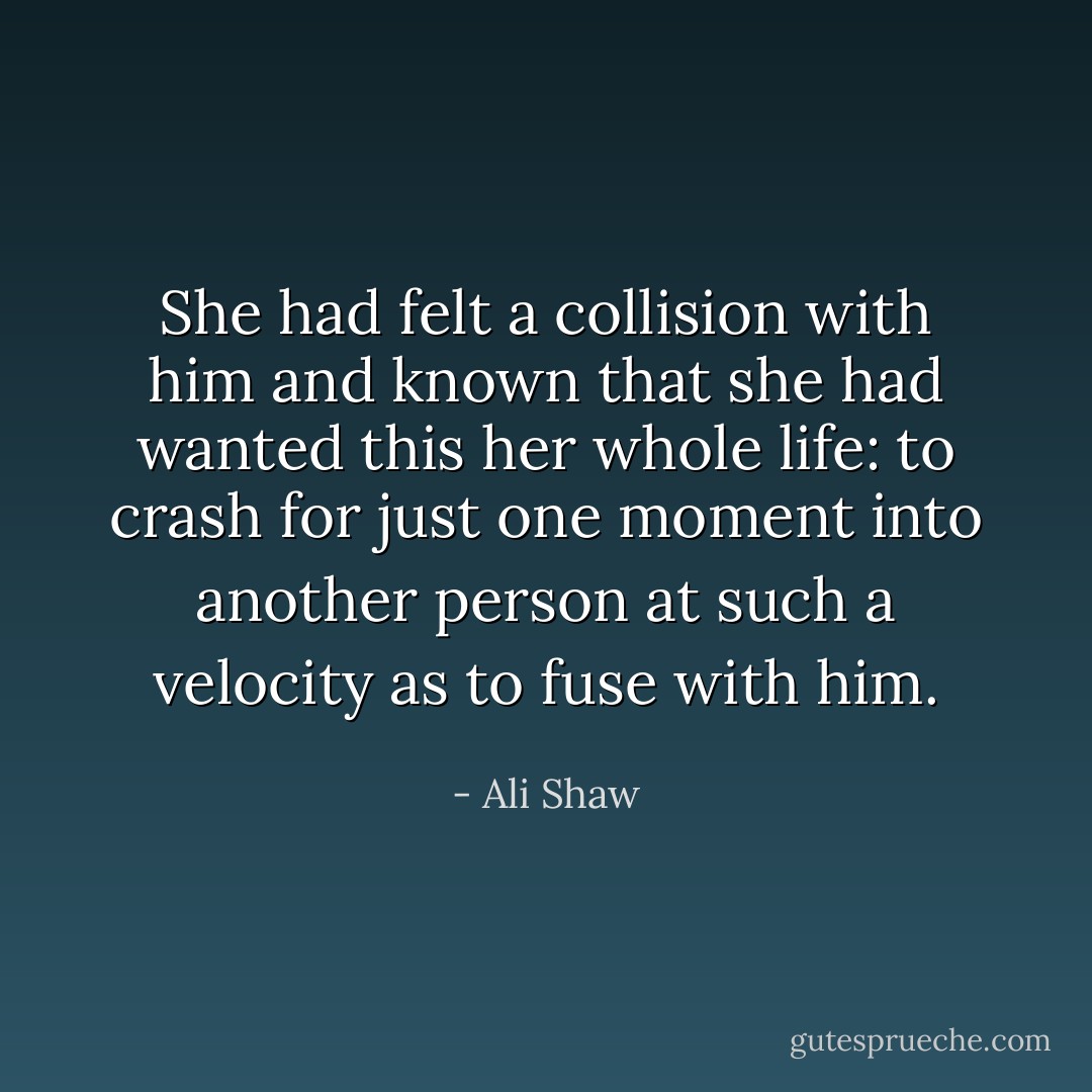 She had felt a collision with him and known that she had wanted this her whole life: to crash for just one moment into another person at such a velocity as to fuse with him. - Ali Shaw