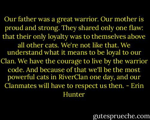 Our father was a great warrior. Our mother is proud and strong. They shared only one flaw: that their only loyalty was to themselves above all other cats. We're not like that. We understand what it means to be loyal to our Clan. We have the courage to live by the warrior code. And because of that we'll be the most powerful cats in RiverClan one day, and our Clanmates will have to respect us then. - Erin Hunter