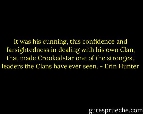 It was his cunning, this confidence and farsightedness in dealing with his own Clan, that made Crookedstar one of the strongest leaders the Clans have ever seen. - Erin Hunter