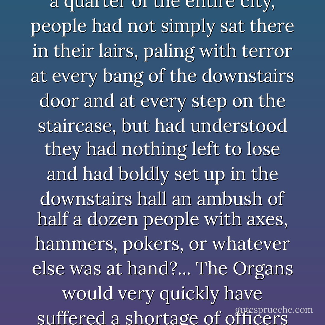 And how we burned in the camps later, thinking: What would things have been like if every Security operative, when he went out at night to make an arrest, had been uncertain whether he would return alive and had to say good-bye to his family? Or if, during periods of mass arrests, as for example in Leningrad, when they arrested a quarter of the entire city, people had not simply sat there in their lairs, paling with terror at every bang of the downstairs door and at every step on the staircase, but had understood they had nothing left to lose and had boldly set up in the downstairs hall an ambush of half a dozen people with axes, hammers, pokers, or whatever else was at hand?... The Organs would very quickly have suffered a shortage of officers and transport and, notwithstanding all of Stalin's thirst, the cursed machine would have ground to a halt! If...if...We didn't love freedom enough. And even more – we had no awareness of the real situation.... We purely and simply deserved everything that happened afterward. - Aleksandr Solzhenitsyn