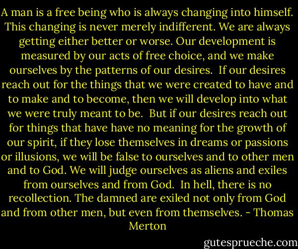 A man is a free being who is always changing into himself. This changing is never merely indifferent. We are always getting either better or worse. Our development is measured by our acts of free choice, and we make ourselves by the patterns of our desires.<br /><br />If our desires reach out for the things that we were created to have and to make and to become, then we will develop into what we were truly meant to be.<br /><br />But if our desires reach out for things that have have no meaning for the growth of our spirit, if they lose themselves in dreams or passions or illusions, we will be false to ourselves and to other men and to God. We will judge ourselves as aliens and exiles from ourselves and from God.<br /><br />In hell, there is no recollection. The damned are exiled not only from God and from other men, but even from themselves. - Thomas Merton