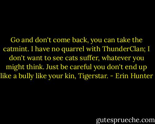 Go and don't come back, you can take the catmint. I have no quarrel with ThunderClan; I don't want to see cats suffer, whatever you might think. Just be careful you don't end up like a bully like your kin, Tigerstar. - Erin Hunter